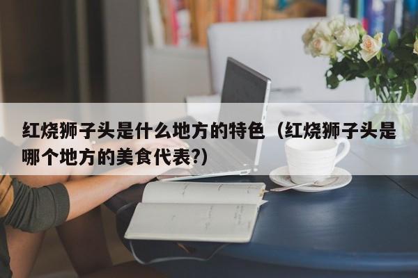 红烧狮子头是什么地方的特色（红烧狮子头是哪个地方的美食代表?） 第1张