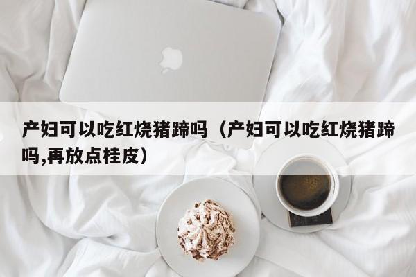 产妇可以吃红烧猪蹄吗（产妇可以吃红烧猪蹄吗,再放点桂皮） 第1张