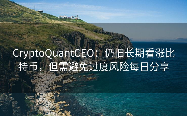 CryptoQuantCEO：仍旧长期看涨比特币，但需避免过度风险每日分享